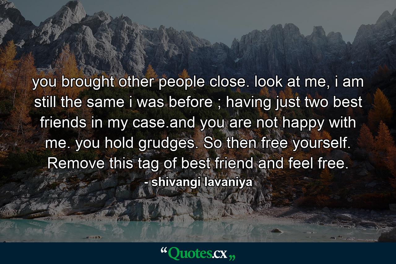 you brought other people close. look at me, i am still the same i was before ; having just two best friends in my case.and you are not happy with me. you hold grudges. So then free yourself. Remove this tag of best friend and feel free. - Quote by shivangi lavaniya