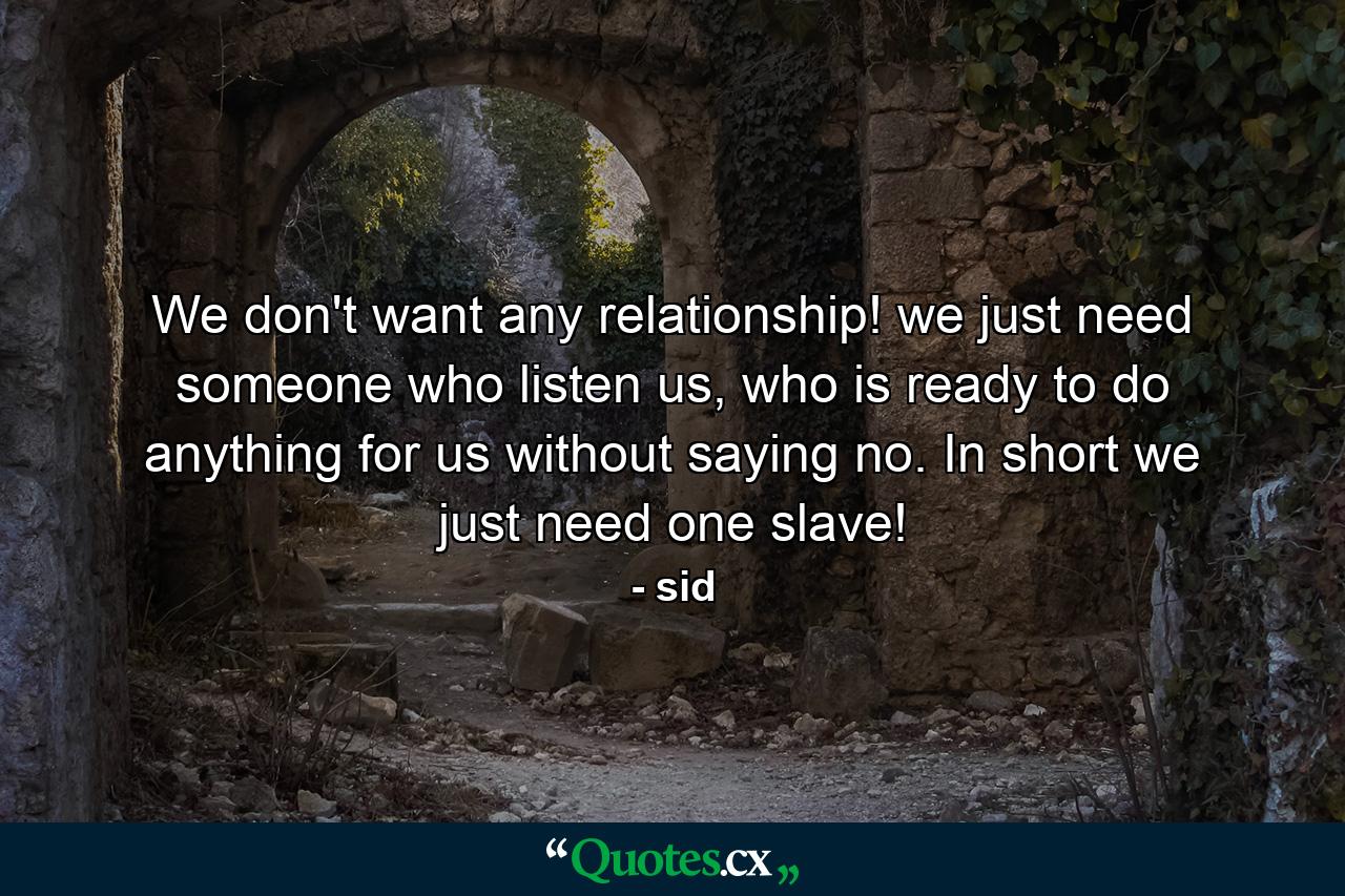 We don't want any relationship! we just need someone who listen us, who is ready to do anything for us without saying no. In short we just need one slave! - Quote by sid