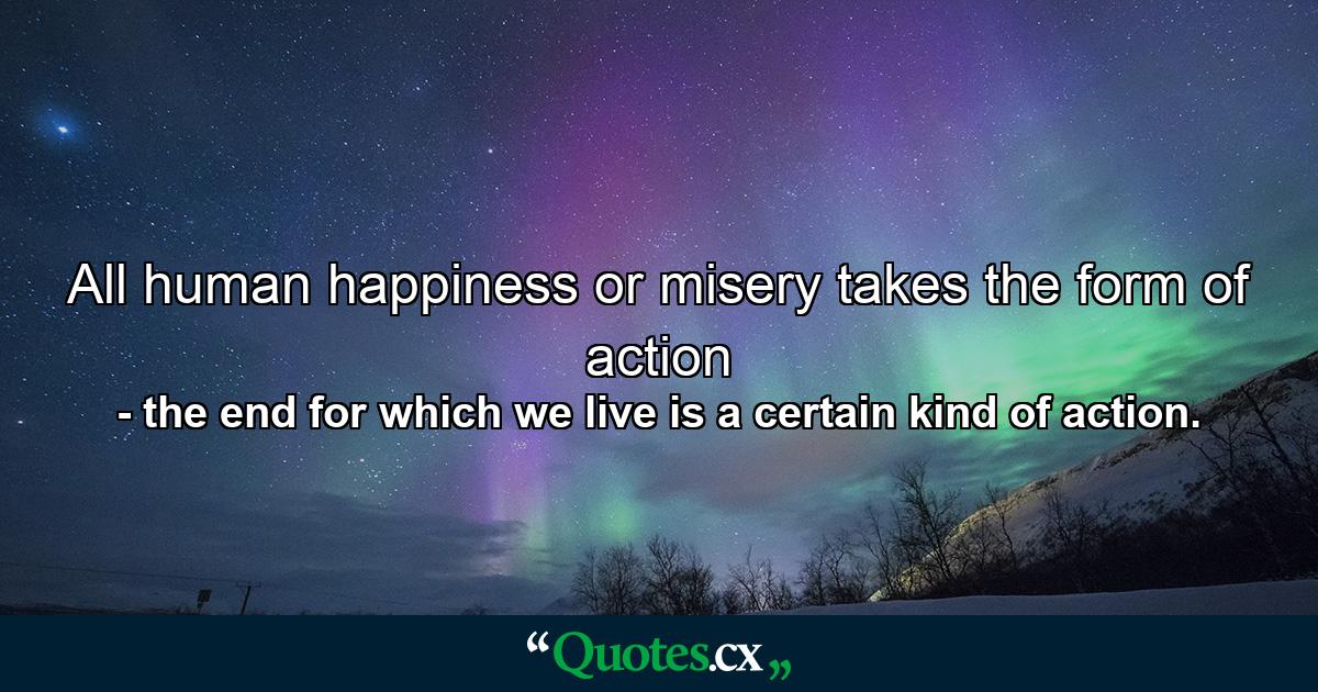 All human happiness or misery takes the form of action - Quote by the end for which we live is a certain kind of action.