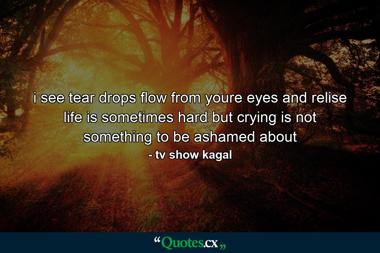 i see tear drops flow from youre eyes and relise life is sometimes hard but crying is not something to be ashamed about - Quote by tv show kagal