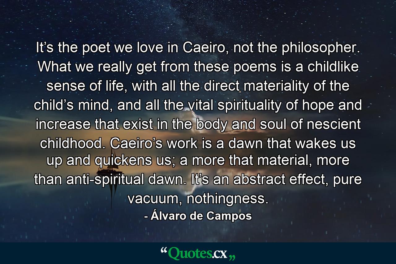 It’s the poet we love in Caeiro, not the philosopher. What we really get from these poems is a childlike sense of life, with all the direct materiality of the child’s mind, and all the vital spirituality of hope and increase that exist in the body and soul of nescient childhood. Caeiro’s work is a dawn that wakes us up and quickens us; a more that material, more than anti-spiritual dawn. It’s an abstract effect, pure vacuum, nothingness. - Quote by Álvaro de Campos