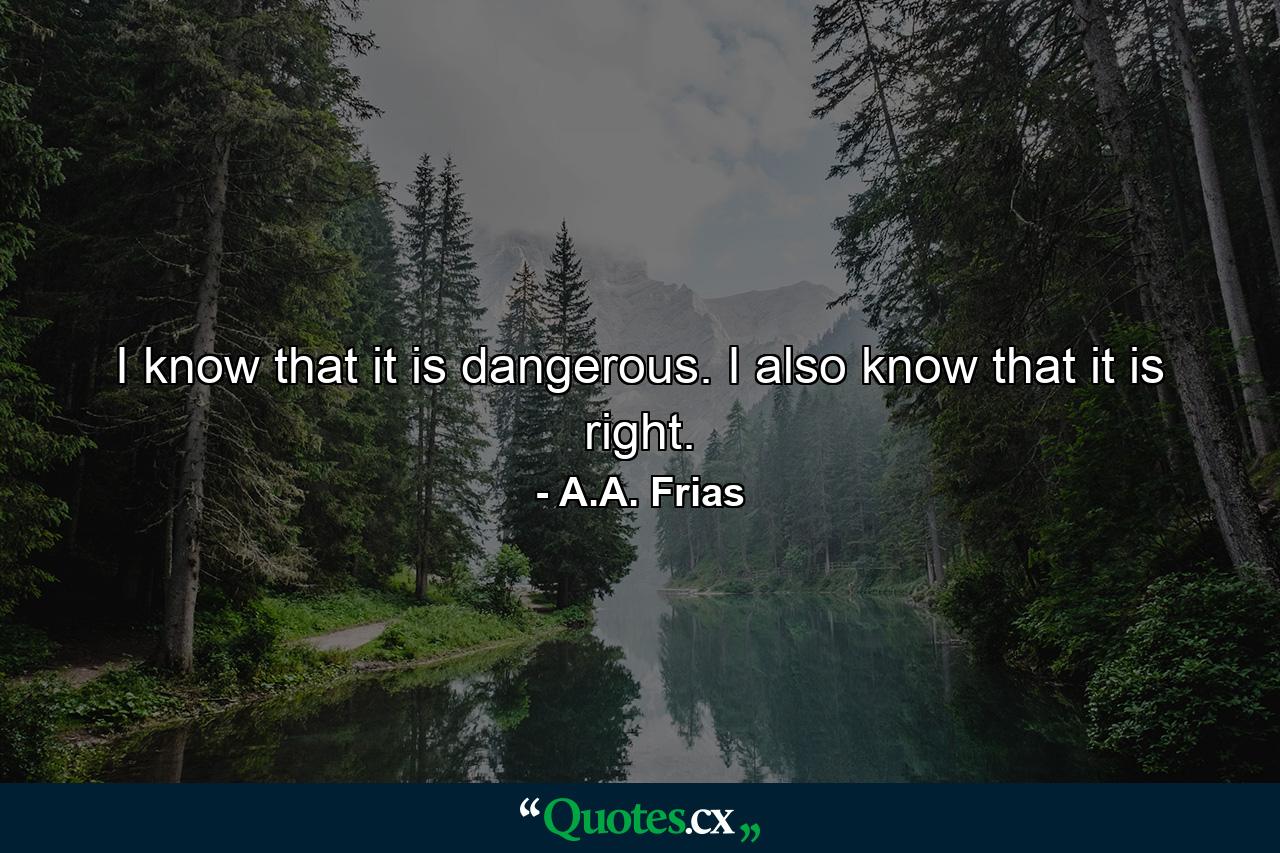 I know that it is dangerous. I also know that it is right. - Quote by A.A. Frias