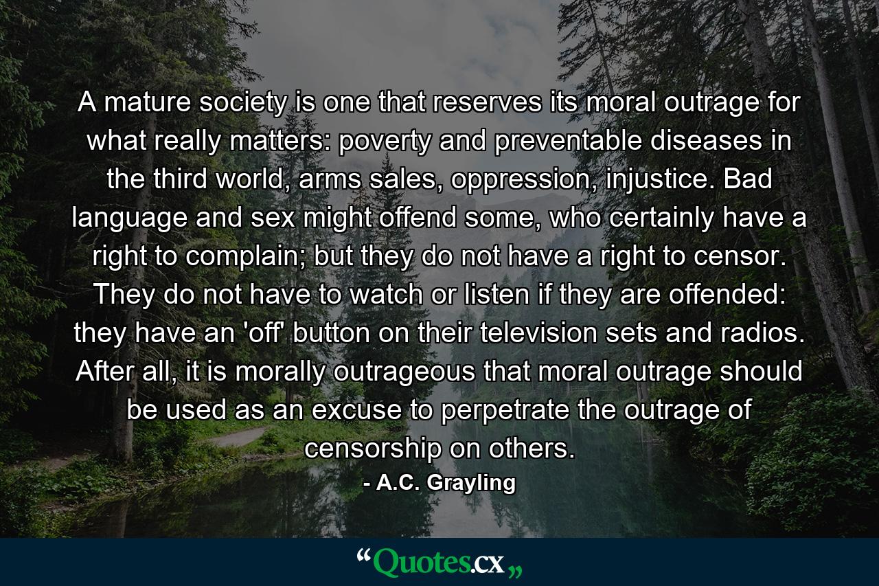 A mature society is one that reserves its moral outrage for what really matters: poverty and preventable diseases in the third world, arms sales, oppression, injustice. Bad language and sex might offend some, who certainly have a right to complain; but they do not have a right to censor. They do not have to watch or listen if they are offended: they have an 'off' button on their television sets and radios. After all, it is morally outrageous that moral outrage should be used as an excuse to perpetrate the outrage of censorship on others. - Quote by A.C. Grayling