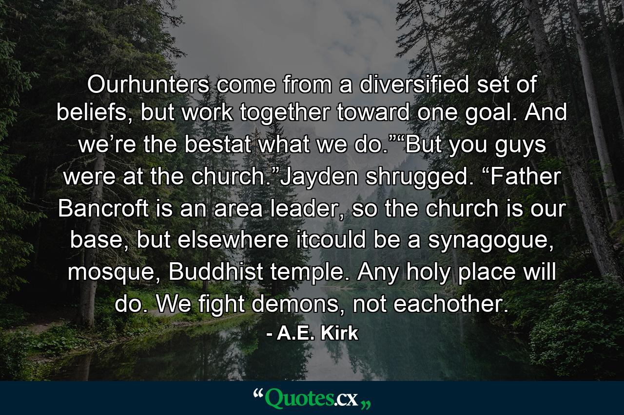 Ourhunters come from a diversified set of beliefs, but work together toward one goal. And we’re the bestat what we do.”“But you guys were at the church.”Jayden shrugged. “Father Bancroft is an area leader, so the church is our base, but elsewhere itcould be a synagogue, mosque, Buddhist temple. Any holy place will do. We fight demons, not eachother. - Quote by A.E. Kirk