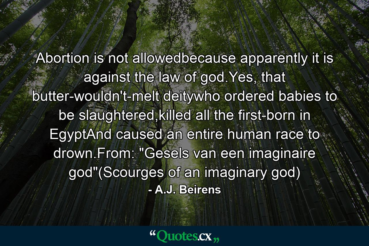 Abortion is not allowedbecause apparently it is against the law of god.Yes, that butter-wouldn't-melt deitywho ordered babies to be slaughtered,killed all the first-born in EgyptAnd caused an entire human race to drown.From: 