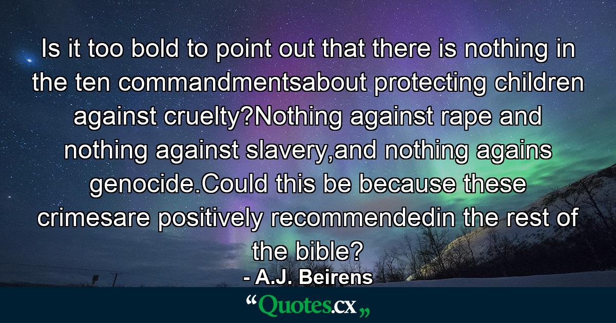 Is it too bold to point out that there is nothing in the ten commandmentsabout protecting children against cruelty?Nothing against rape and nothing against slavery,and nothing agains genocide.Could this be because these crimesare positively recommendedin the rest of the bible? - Quote by A.J. Beirens