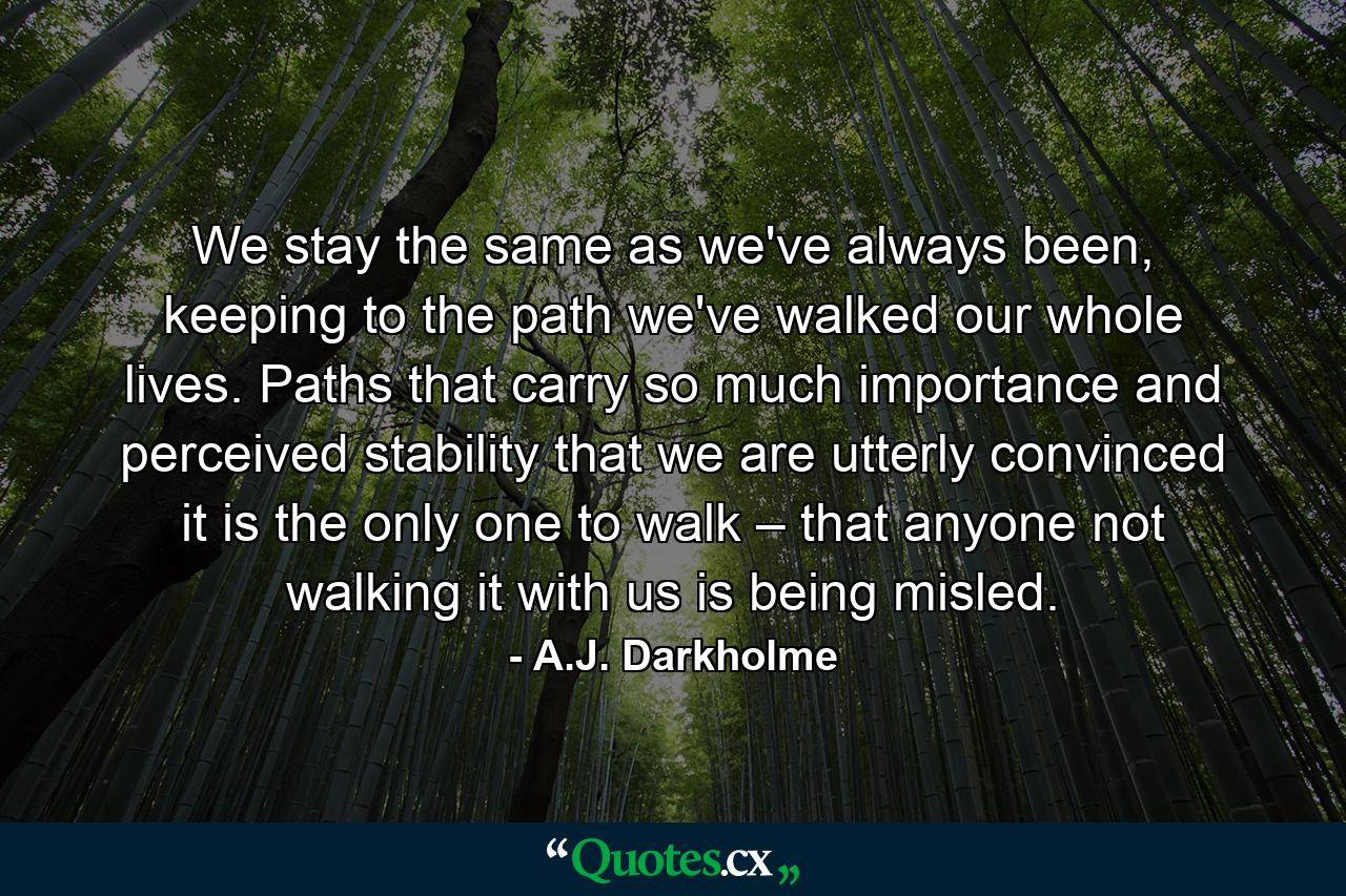 We stay the same as we've always been, keeping to the path we've walked our whole lives. Paths that carry so much importance and perceived stability that we are utterly convinced it is the only one to walk – that anyone not walking it with us is being misled. - Quote by A.J. Darkholme