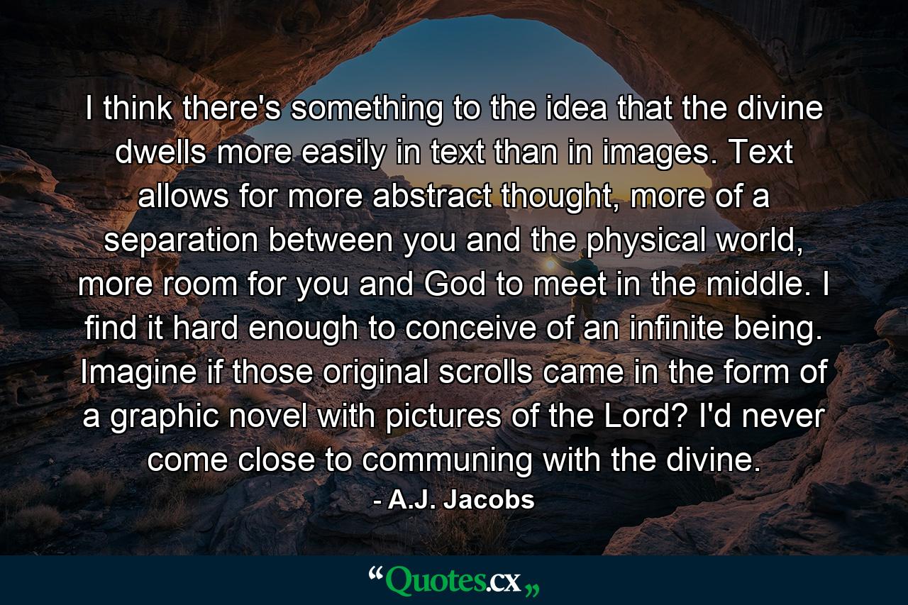 I think there's something to the idea that the divine dwells more easily in text than in images. Text allows for more abstract thought, more of a separation between you and the physical world, more room for you and God to meet in the middle. I find it hard enough to conceive of an infinite being. Imagine if those original scrolls came in the form of a graphic novel with pictures of the Lord? I'd never come close to communing with the divine. - Quote by A.J. Jacobs