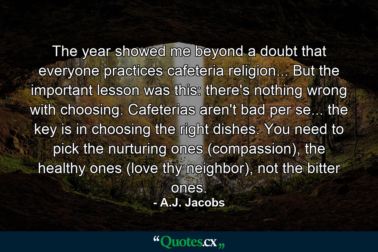 The year showed me beyond a doubt that everyone practices cafeteria religion... But the important lesson was this: there's nothing wrong with choosing. Cafeterias aren't bad per se... the key is in choosing the right dishes. You need to pick the nurturing ones (compassion), the healthy ones (love thy neighbor), not the bitter ones. - Quote by A.J. Jacobs