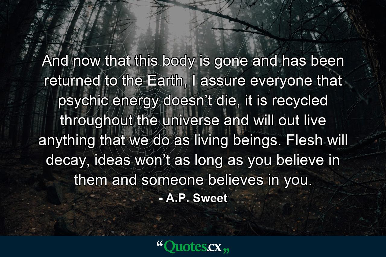 And now that this body is gone and has been returned to the Earth, I assure everyone that psychic energy doesn’t die, it is recycled throughout the universe and will out live anything that we do as living beings. Flesh will decay, ideas won’t as long as you believe in them and someone believes in you. - Quote by A.P. Sweet