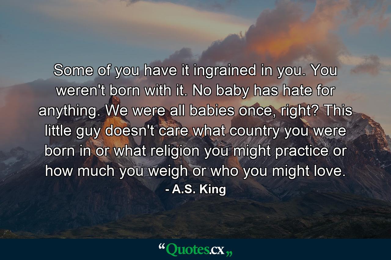 Some of you have it ingrained in you. You weren't born with it. No baby has hate for anything. We were all babies once, right? This little guy doesn't care what country you were born in or what religion you might practice or how much you weigh or who you might love. - Quote by A.S. King