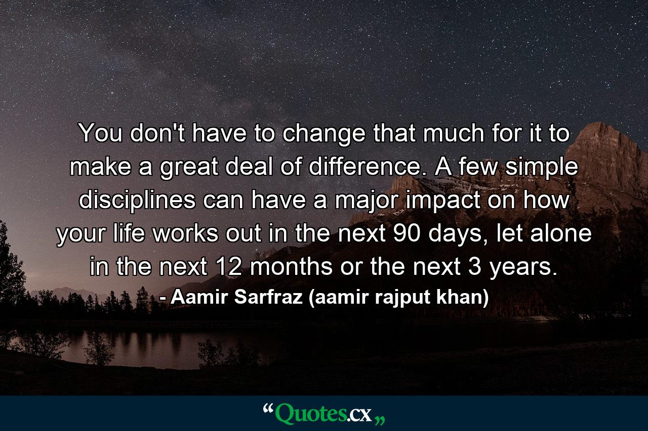 You don't have to change that much for it to make a great deal of difference. A few simple disciplines can have a major impact on how your life works out in the next 90 days, let alone in the next 12 months or the next 3 years. - Quote by Aamir Sarfraz (aamir rajput khan)