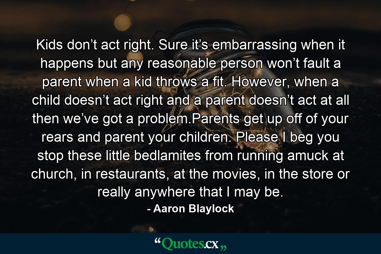 Kids don’t act right. Sure it’s embarrassing when it happens but any reasonable person won’t fault a parent when a kid throws a fit. However, when a child doesn’t act right and a parent doesn’t act at all then we’ve got a problem.Parents get up off of your rears and parent your children. Please I beg you stop these little bedlamites from running amuck at church, in restaurants, at the movies, in the store or really anywhere that I may be. - Quote by Aaron Blaylock