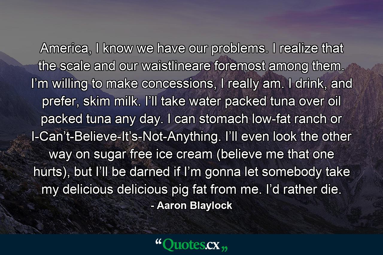 America, I know we have our problems. I realize that the scale and our waistlineare foremost among them. I’m willing to make concessions, I really am. I drink, and prefer, skim milk. I’ll take water packed tuna over oil packed tuna any day. I can stomach low-fat ranch or I-Can’t-Believe-It’s-Not-Anything. I’ll even look the other way on sugar free ice cream (believe me that one hurts), but I’ll be darned if I’m gonna let somebody take my delicious delicious pig fat from me. I’d rather die. - Quote by Aaron Blaylock