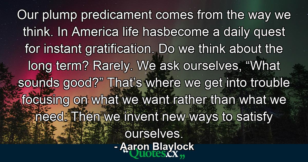 Our plump predicament comes from the way we think. In America life hasbecome a daily quest for instant gratification. Do we think about the long term? Rarely. We ask ourselves, “What sounds good?” That’s where we get into trouble focusing on what we want rather than what we need. Then we invent new ways to satisfy ourselves. - Quote by Aaron Blaylock