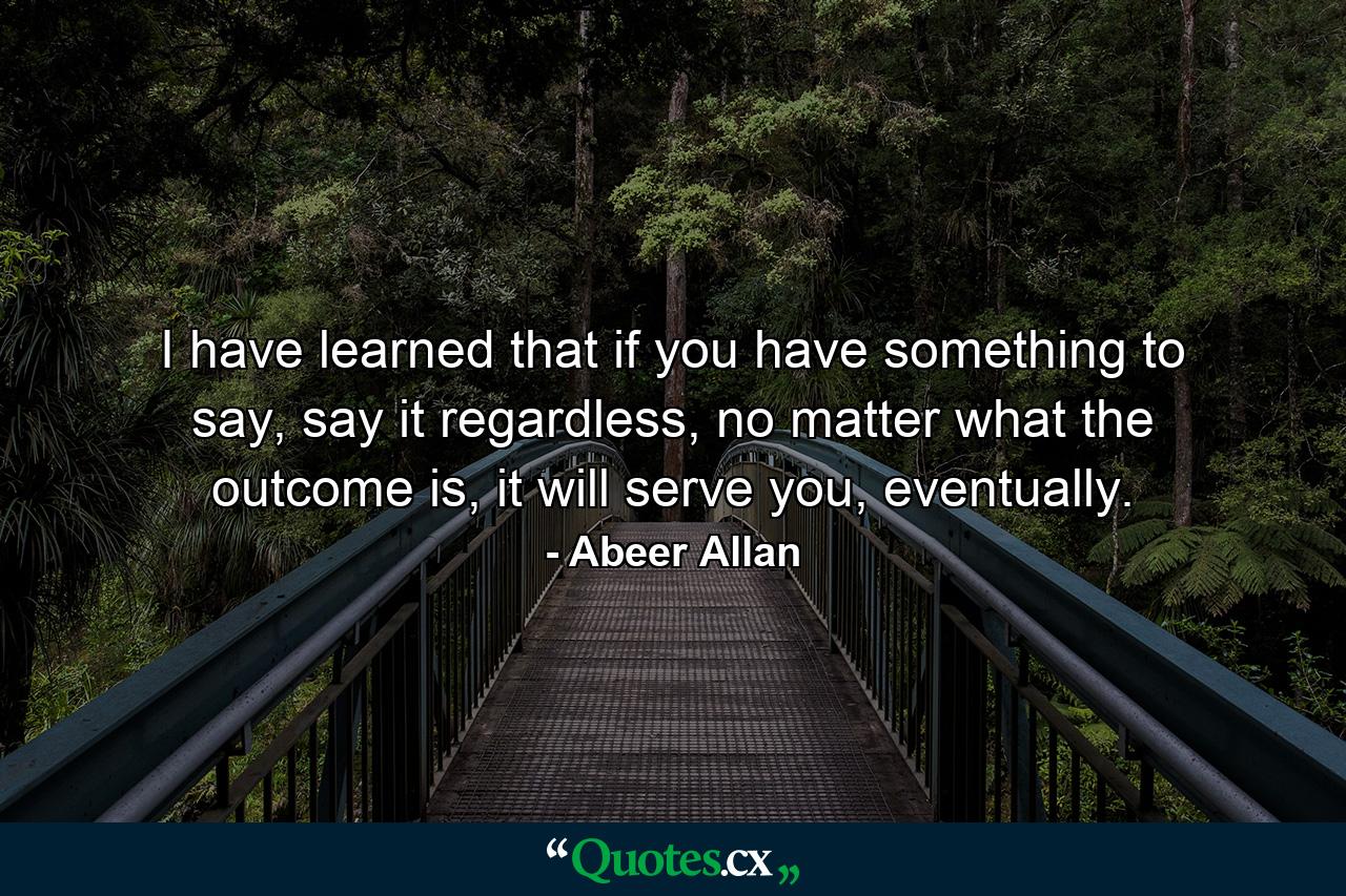 I have learned that if you have something to say, say it regardless, no matter what the outcome is, it will serve you, eventually. - Quote by Abeer Allan