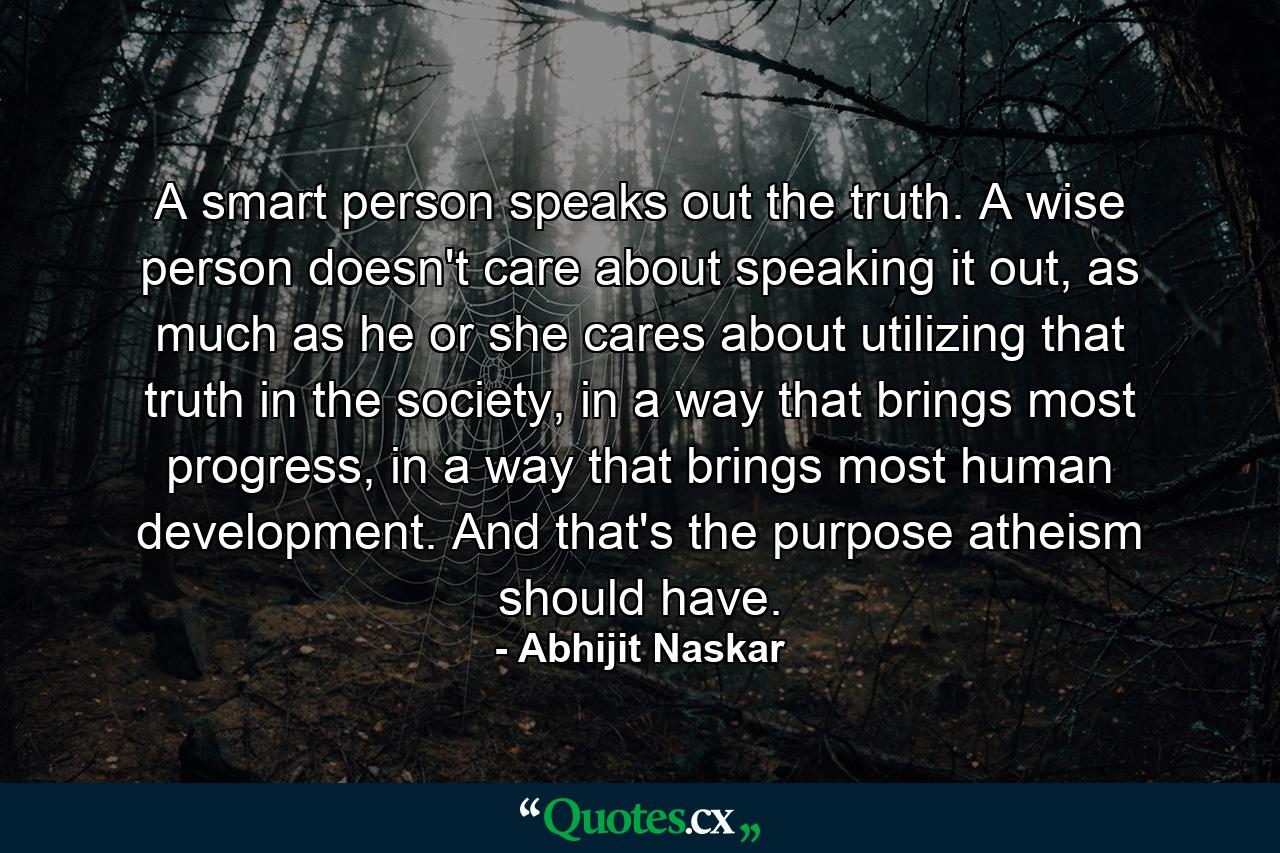 A smart person speaks out the truth. A wise person doesn't care about speaking it out, as much as he or she cares about utilizing that truth in the society, in a way that brings most progress, in a way that brings most human development. And that's the purpose atheism should have. - Quote by Abhijit Naskar