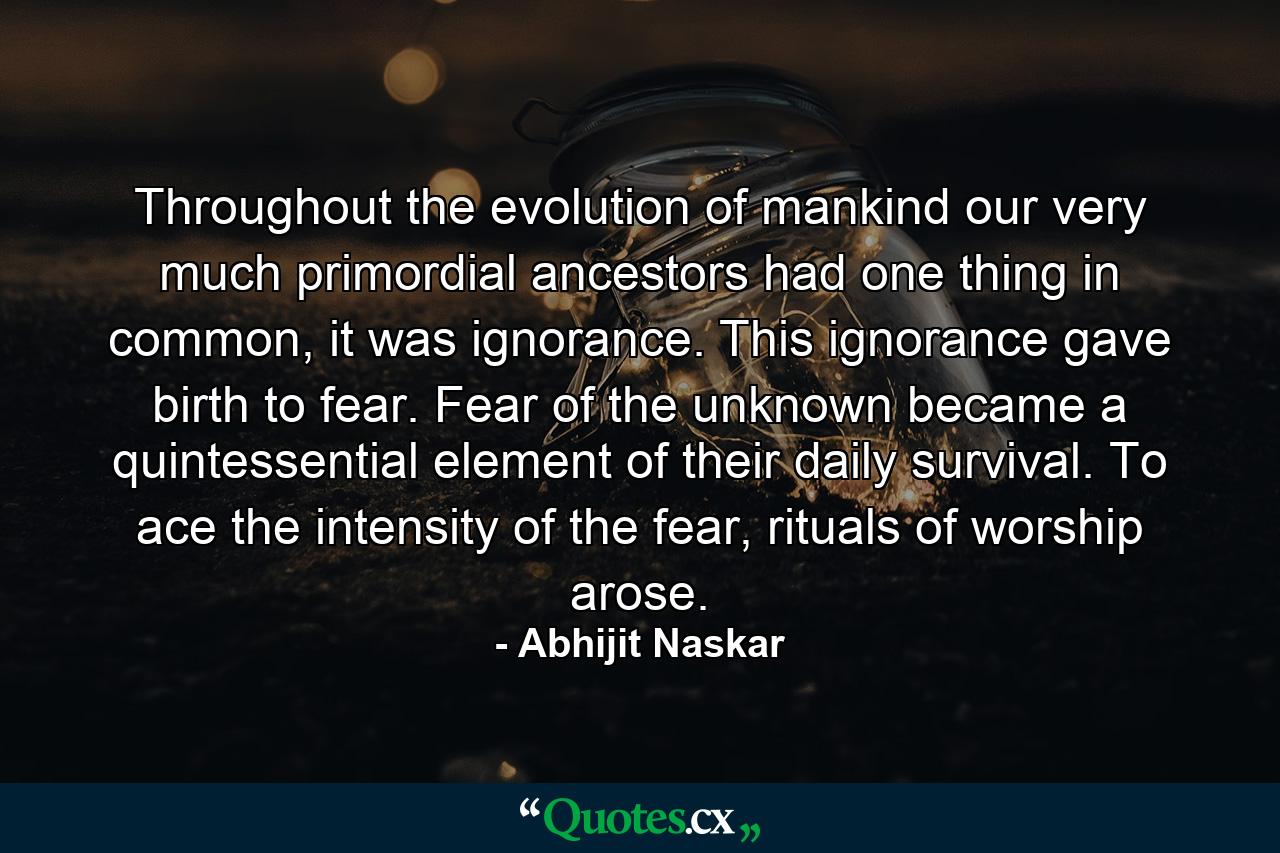 Throughout the evolution of mankind our very much primordial ancestors had one thing in common, it was ignorance. This ignorance gave birth to fear. Fear of the unknown became a quintessential element of their daily survival. To ace the intensity of the fear, rituals of worship arose. - Quote by Abhijit Naskar