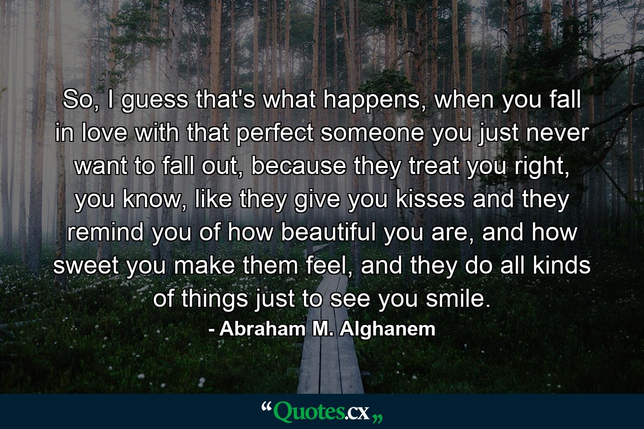 So, I guess that's what happens, when you fall in love with that perfect someone you just never want to fall out, because they treat you right, you know, like they give you kisses and they remind you of how beautiful you are, and how sweet you make them feel, and they do all kinds of things just to see you smile. - Quote by Abraham M. Alghanem