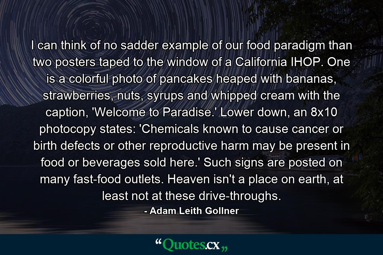 I can think of no sadder example of our food paradigm than two posters taped to the window of a California IHOP. One is a colorful photo of pancakes heaped with bananas, strawberries, nuts, syrups and whipped cream with the caption, 'Welcome to Paradise.' Lower down, an 8x10 photocopy states: 'Chemicals known to cause cancer or birth defects or other reproductive harm may be present in food or beverages sold here.' Such signs are posted on many fast-food outlets. Heaven isn't a place on earth, at least not at these drive-throughs. - Quote by Adam Leith Gollner