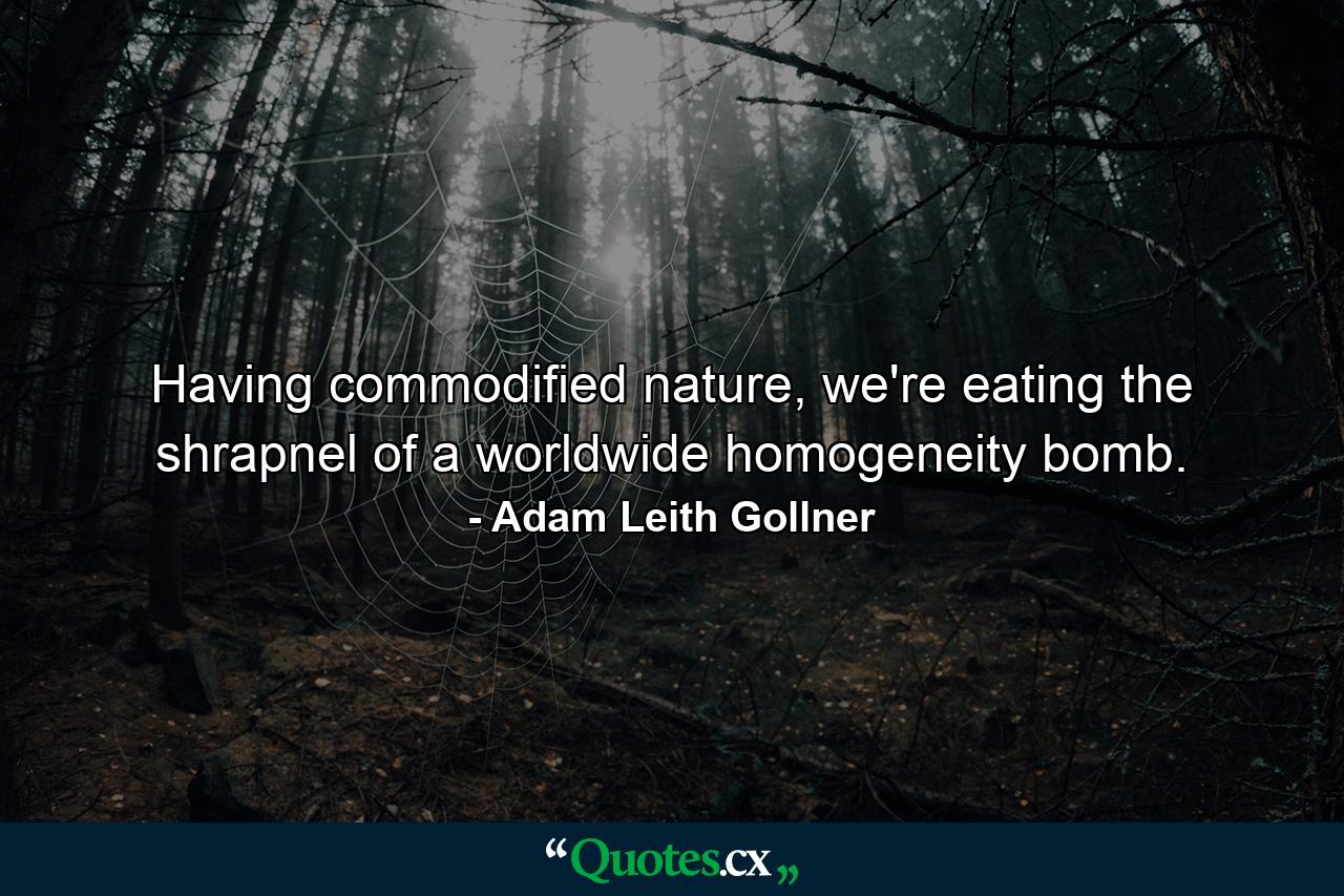 Having commodified nature, we're eating the shrapnel of a worldwide homogeneity bomb. - Quote by Adam Leith Gollner