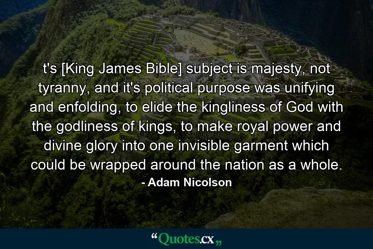 t's [King James Bible] subject is majesty, not tyranny, and it's political purpose was unifying and enfolding, to elide the kingliness of God with the godliness of kings, to make royal power and divine glory into one invisible garment which could be wrapped around the nation as a whole. - Quote by Adam Nicolson