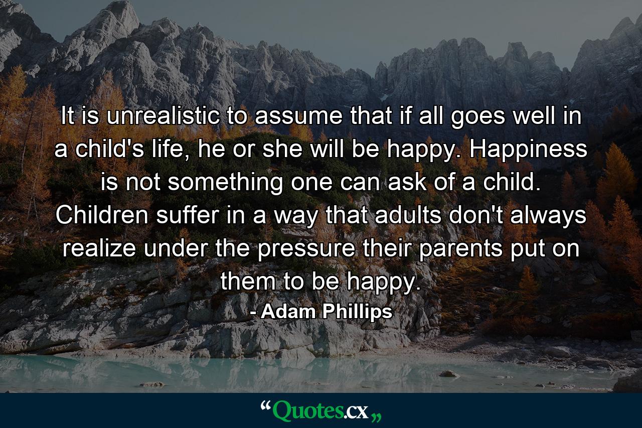 It is unrealistic to assume that if all goes well in a child's life, he or she will be happy. Happiness is not something one can ask of a child. Children suffer in a way that adults don't always realize under the pressure their parents put on them to be happy. - Quote by Adam Phillips