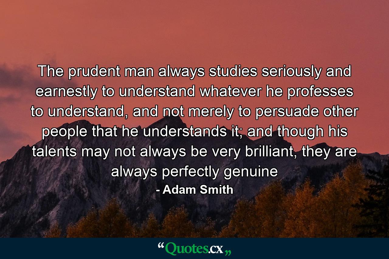 The prudent man always studies seriously and earnestly to understand whatever he professes to understand, and not merely to persuade other people that he understands it; and though his talents may not always be very brilliant, they are always perfectly genuine - Quote by Adam Smith