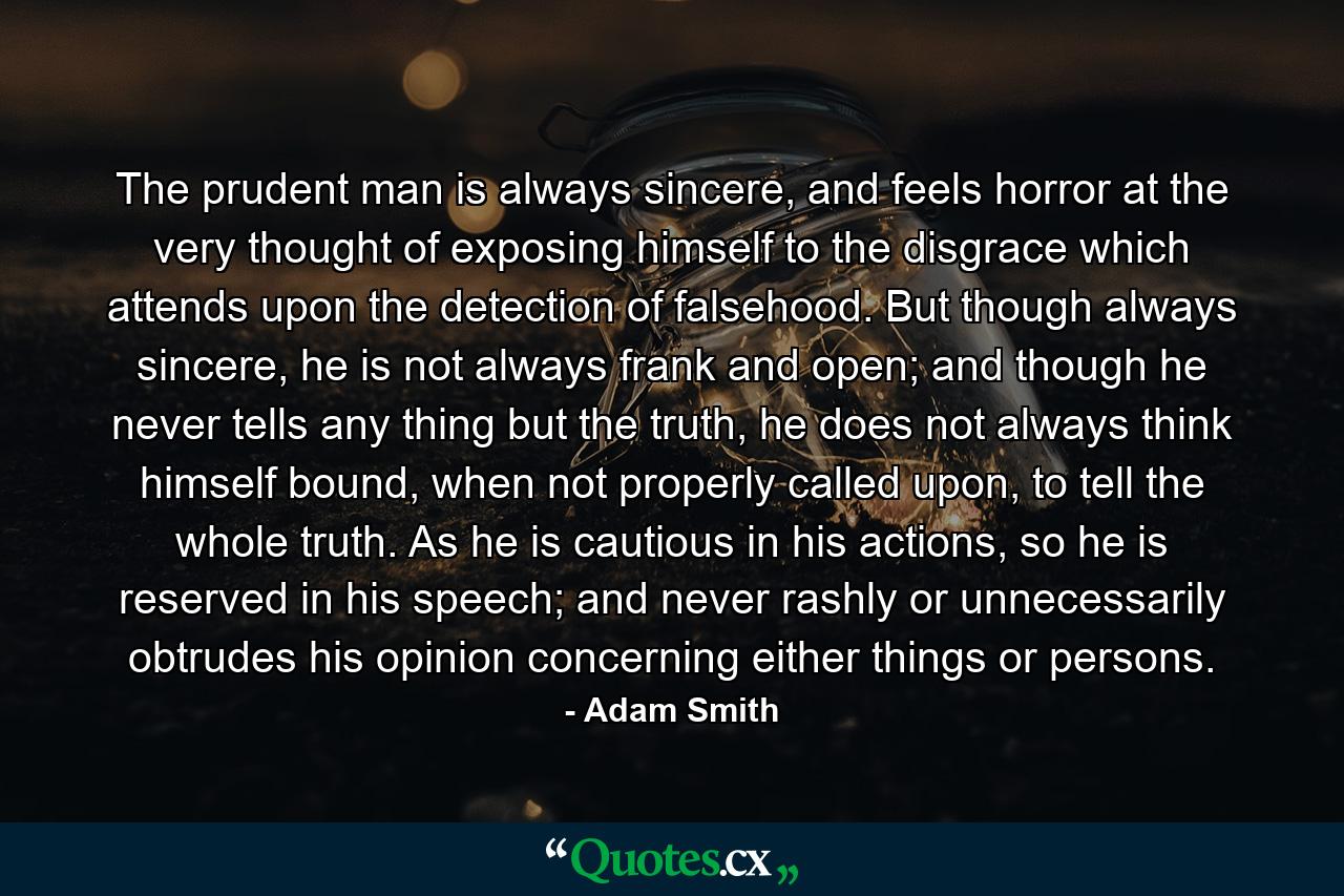 The prudent man is always sincere, and feels horror at the very thought of exposing himself to the disgrace which attends upon the detection of falsehood. But though always sincere, he is not always frank and open; and though he never tells any thing but the truth, he does not always think himself bound, when not properly called upon, to tell the whole truth. As he is cautious in his actions, so he is reserved in his speech; and never rashly or unnecessarily obtrudes his opinion concerning either things or persons. - Quote by Adam Smith