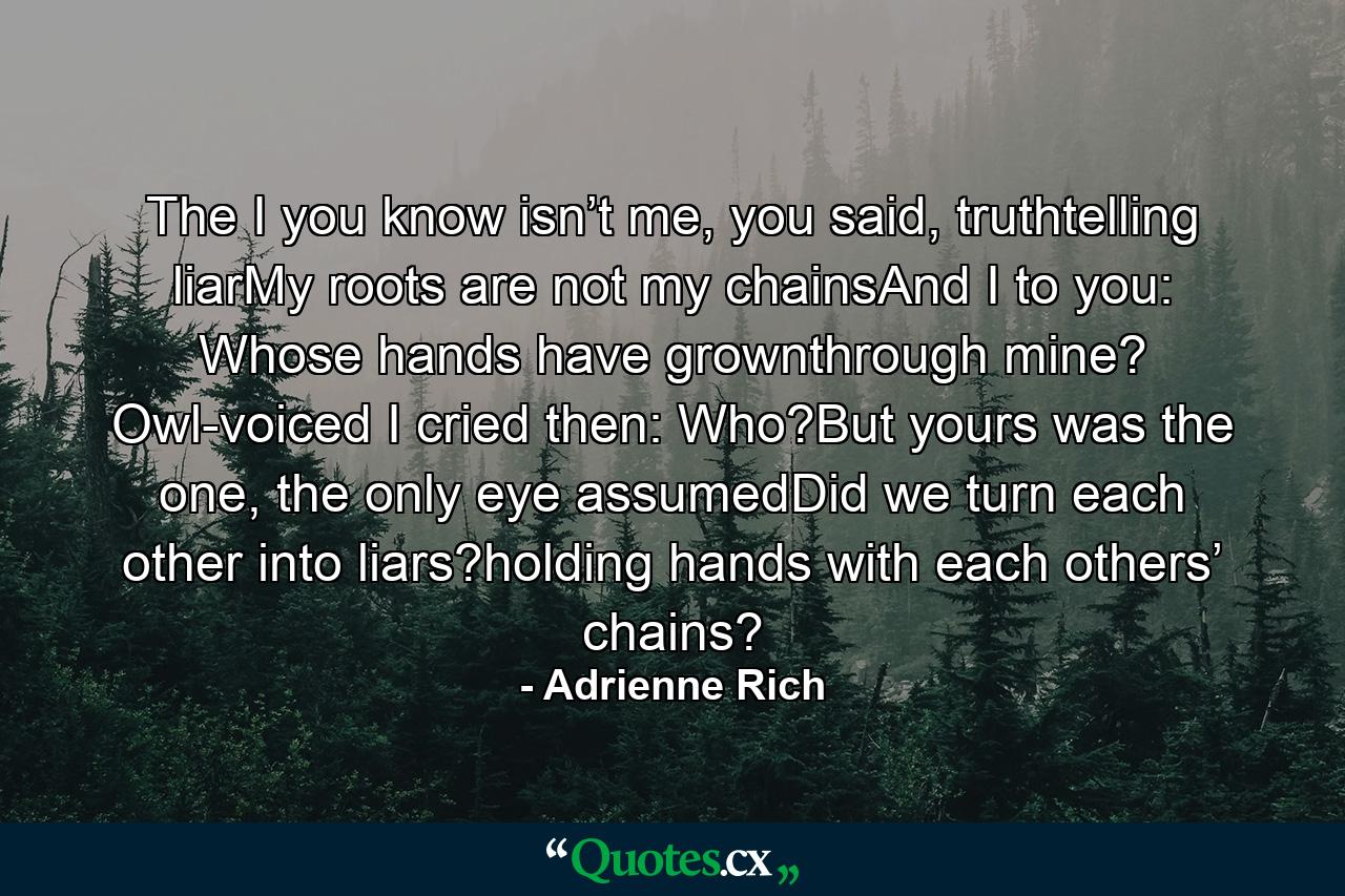 The I you know isn’t me, you said, truthtelling liarMy roots are not my chainsAnd I to you:   Whose hands have grownthrough mine?   Owl-voiced I cried then:   Who?But yours was the one, the only eye assumedDid we turn each other into liars?holding hands with each others’ chains? - Quote by Adrienne Rich