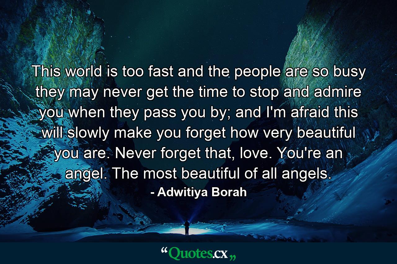 This world is too fast and the people are so busy they may never get the time to stop and admire you when they pass you by; and I'm afraid this will slowly make you forget how very beautiful you are. Never forget that, love. You're an angel. The most beautiful of all angels. - Quote by Adwitiya Borah