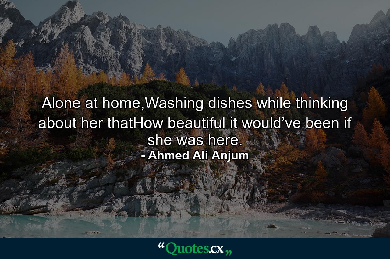 Alone at home,Washing dishes while thinking about her thatHow beautiful it would’ve been if she was here. - Quote by Ahmed Ali Anjum