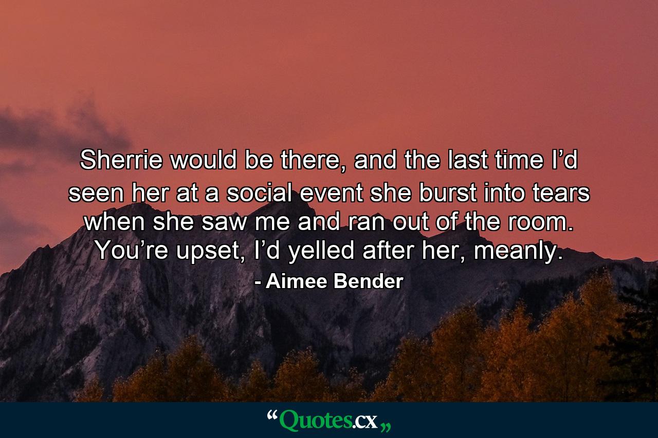 Sherrie would be there, and the last time I’d seen her at a social event she burst into tears when she saw me and ran out of the room. You’re upset, I’d yelled after her, meanly. - Quote by Aimee Bender