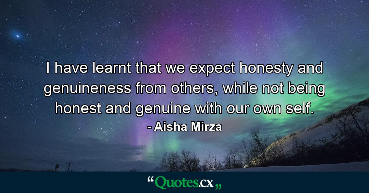 I have learnt that we expect honesty and genuineness from others, while not being honest and genuine with our own self. - Quote by Aisha Mirza