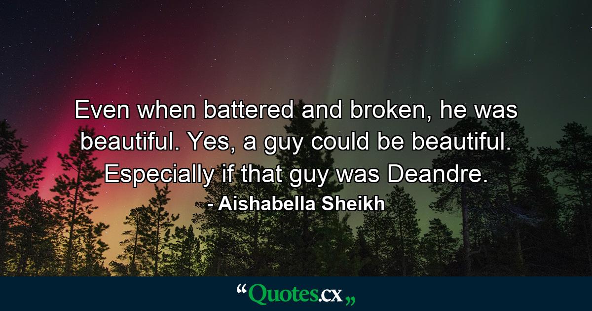 Even when battered and broken, he was beautiful. Yes, a guy could be beautiful. Especially if that guy was Deandre. - Quote by Aishabella Sheikh