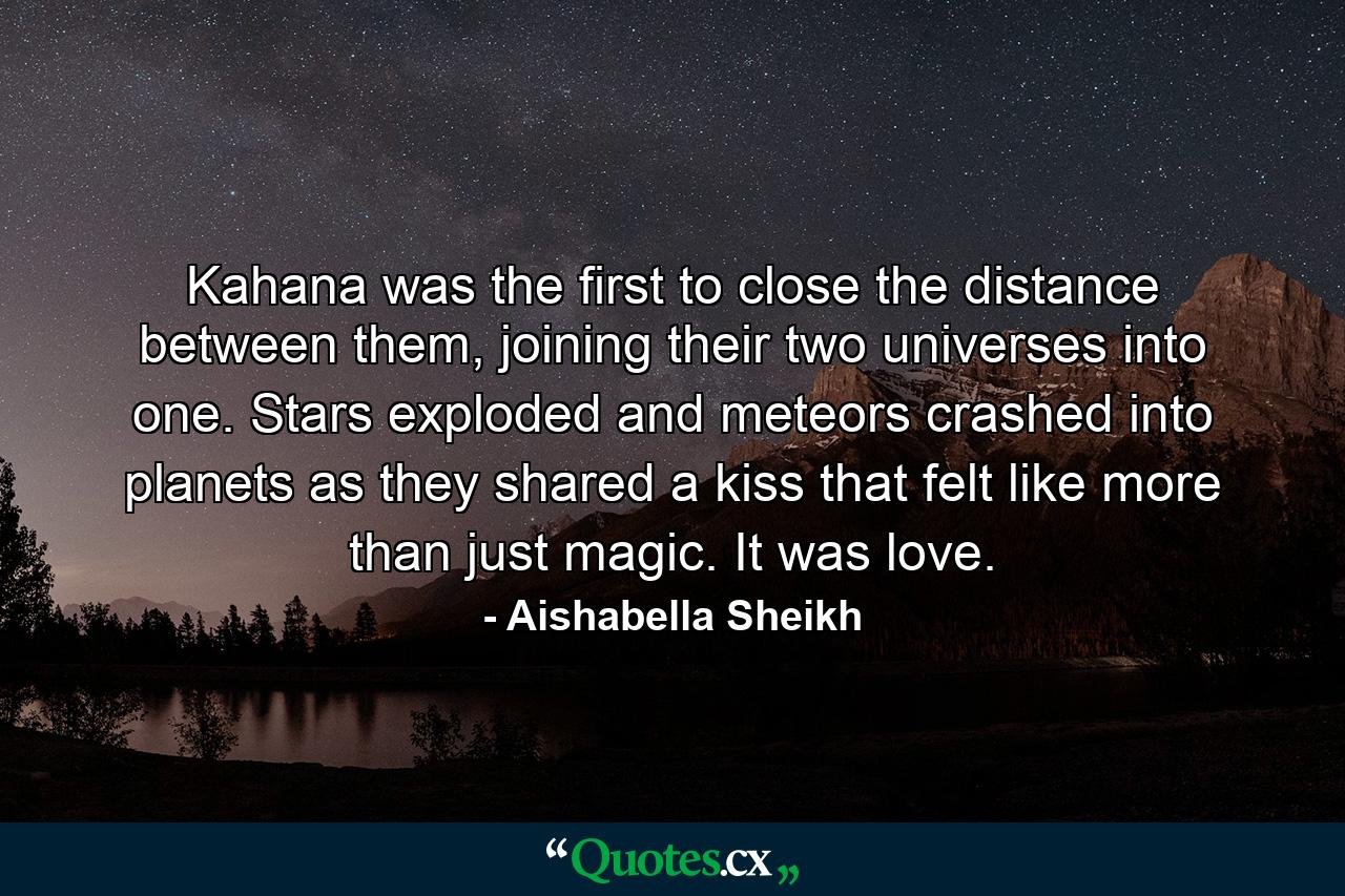 Kahana was the first to close the distance between them, joining their two universes into one. Stars exploded and meteors crashed into planets as they shared a kiss that felt like more than just magic. It was love. - Quote by Aishabella Sheikh