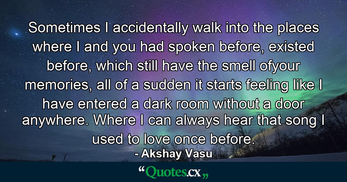 Sometimes I accidentally walk into the places where I and you had spoken before, existed before, which still have the smell ofyour memories, all of a sudden it starts feeling like I have entered a dark room without a door anywhere. Where I can always hear that song I used to love once before. - Quote by Akshay Vasu