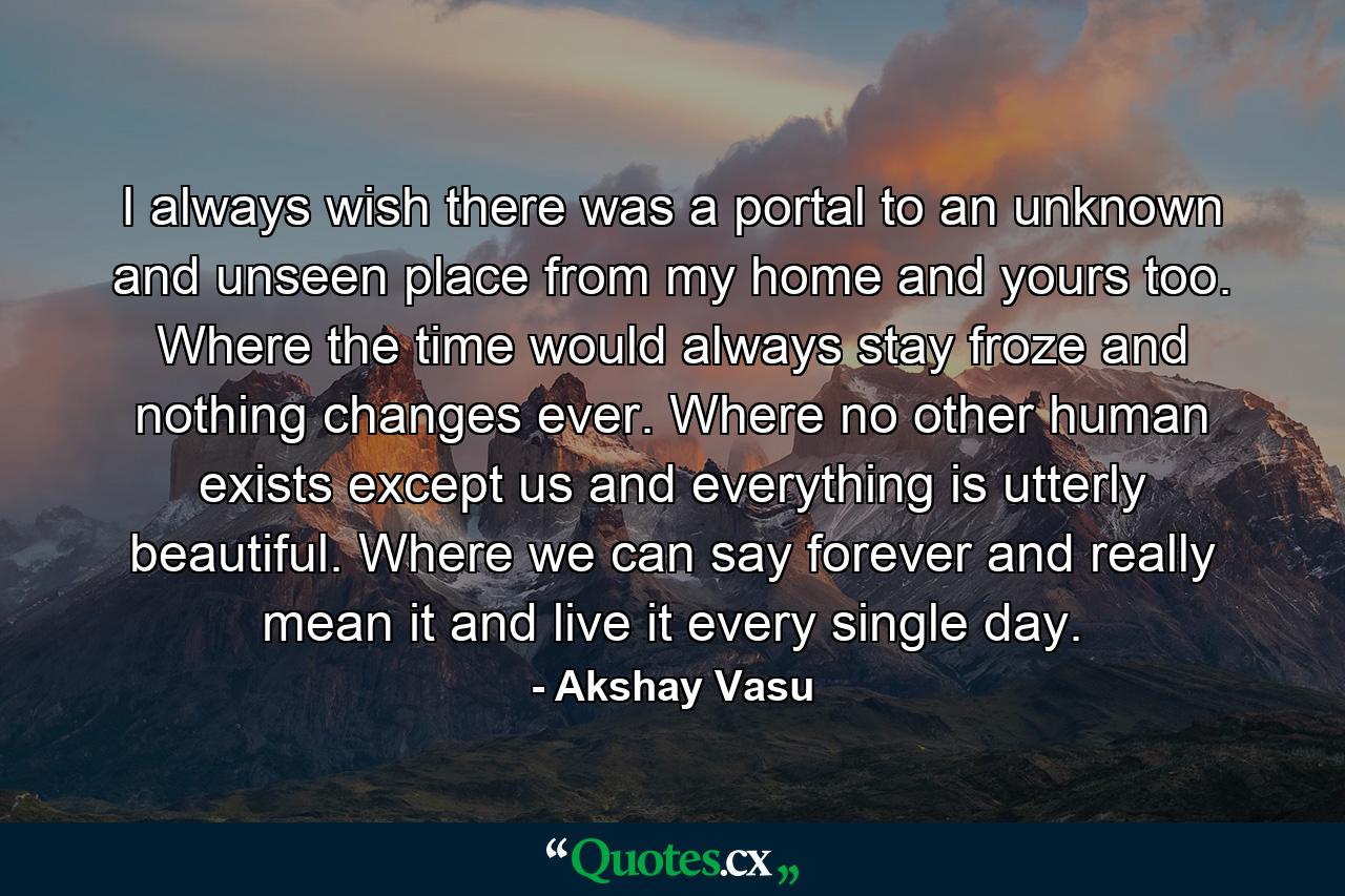 I always wish there was a portal to an unknown and unseen place from my home and yours too. Where the time would always stay froze and nothing changes ever. Where no other human exists except us and everything is utterly beautiful. Where we can say forever and really mean it and live it every single day. - Quote by Akshay Vasu