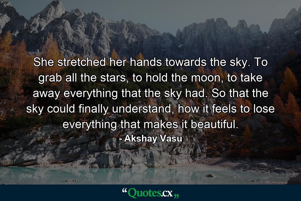 She stretched her hands towards the sky. To grab all the stars, to hold the moon, to take away everything that the sky had. So that the sky could finally understand, how it feels to lose everything that makes it beautiful. - Quote by Akshay Vasu