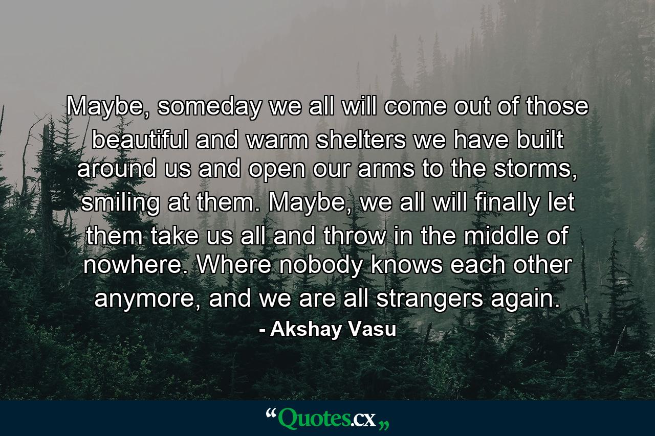 Maybe, someday we all will come out of those beautiful and warm shelters we have built around us and open our arms to the storms, smiling at them. Maybe, we all will finally let them take us all and throw in the middle of nowhere. Where nobody knows each other anymore, and we are all strangers again. - Quote by Akshay Vasu