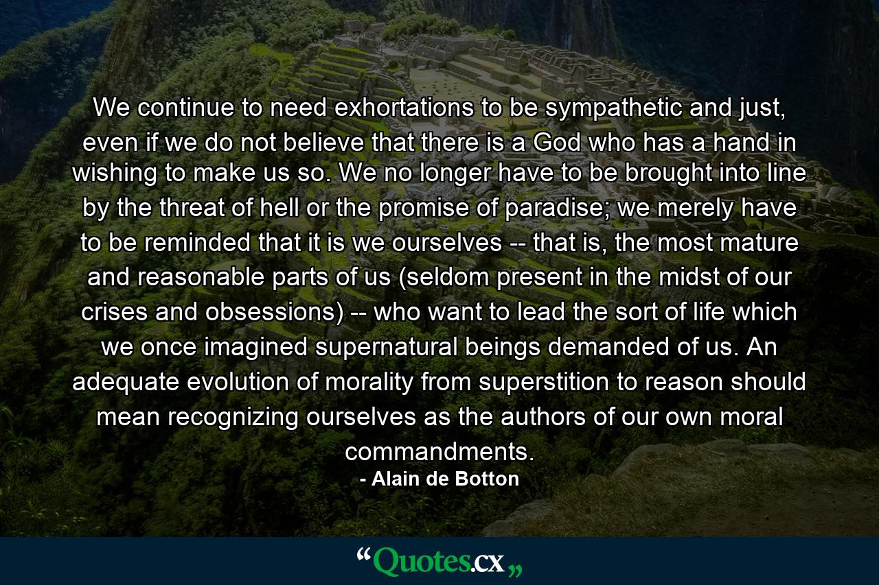 We continue to need exhortations to be sympathetic and just, even if we do not believe that there is a God who has a hand in wishing to make us so. We no longer have to be brought into line by the threat of hell or the promise of paradise; we merely have to be reminded that it is we ourselves -- that is, the most mature and reasonable parts of us (seldom present in the midst of our crises and obsessions) -- who want to lead the sort of life which we once imagined supernatural beings demanded of us. An adequate evolution of morality from superstition to reason should mean recognizing ourselves as the authors of our own moral commandments. - Quote by Alain de Botton