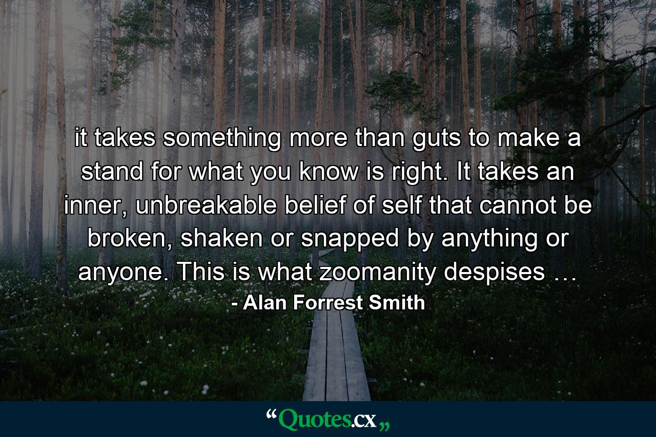 it takes something more than guts to make a stand for what you know is right. It takes an inner, unbreakable belief of self that cannot be broken, shaken or snapped by anything or anyone. This is what zoomanity despises … - Quote by Alan Forrest Smith