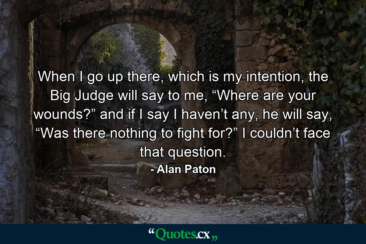 When I go up there, which is my intention, the Big Judge will say to me, “Where are your wounds?” and if I say I haven’t any, he will say, “Was there nothing to fight for?” I couldn’t face that question. - Quote by Alan Paton