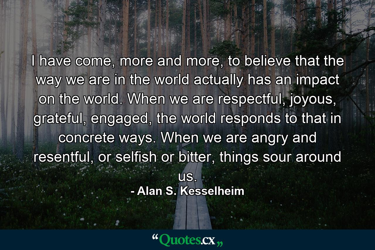 I have come, more and more, to believe that the way we are in the world actually has an impact on the world. When we are respectful, joyous, grateful, engaged, the world responds to that in concrete ways. When we are angry and resentful, or selfish or bitter, things sour around us. - Quote by Alan S. Kesselheim