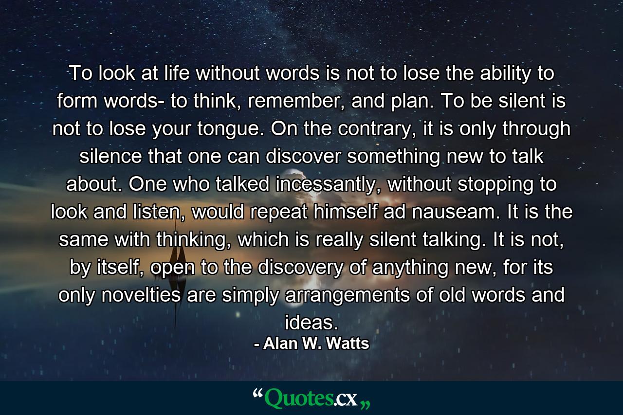 To look at life without words is not to lose the ability to form words- to think, remember, and plan. To be silent is not to lose your tongue. On the contrary, it is only through silence that one can discover something new to talk about. One who talked incessantly, without stopping to look and listen, would repeat himself ad nauseam. It is the same with thinking, which is really silent talking. It is not, by itself, open to the discovery of anything new, for its only novelties are simply arrangements of old words and ideas. - Quote by Alan W. Watts