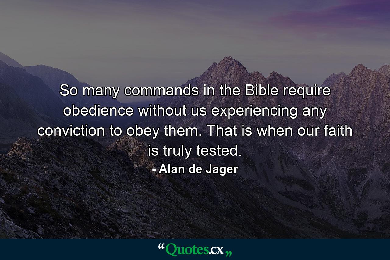 So many commands in the Bible require obedience without us experiencing any conviction to obey them. That is when our faith is truly tested. - Quote by Alan de Jager