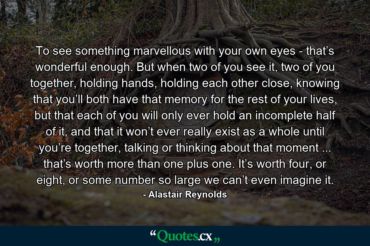 To see something marvellous with your own eyes - that’s wonderful enough. But when two of you see it, two of you together, holding hands, holding each other close, knowing that you’ll both have that memory for the rest of your lives, but that each of you will only ever hold an incomplete half of it, and that it won’t ever really exist as a whole until you’re together, talking or thinking about that moment ... that’s worth more than one plus one. It’s worth four, or eight, or some number so large we can’t even imagine it. - Quote by Alastair Reynolds