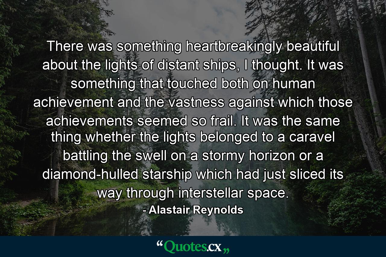 There was something heartbreakingly beautiful about the lights of distant ships, I thought. It was something that touched both on human achievement and the vastness against which those achievements seemed so frail. It was the same thing whether the lights belonged to a caravel battling the swell on a stormy horizon or a diamond-hulled starship which had just sliced its way through interstellar space. - Quote by Alastair Reynolds