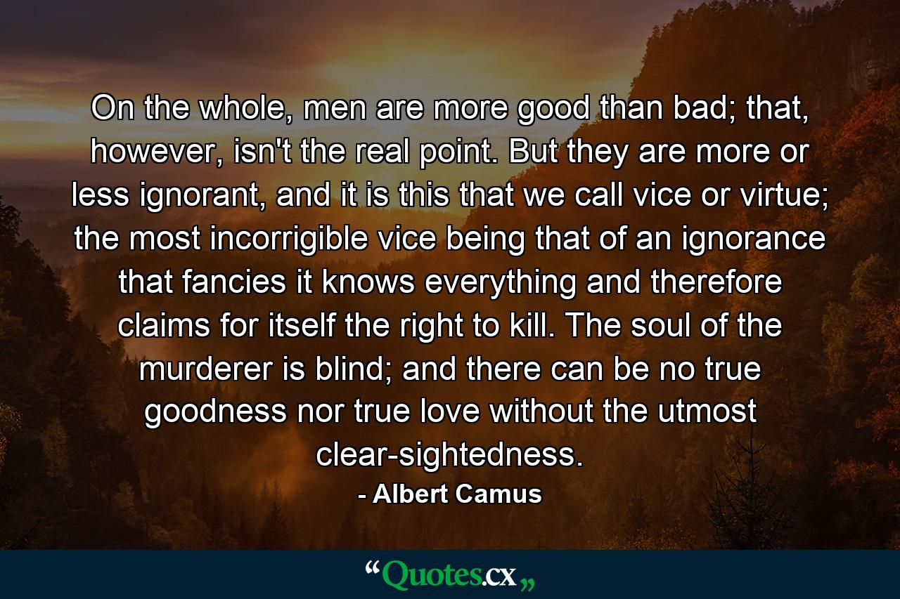 On the whole, men are more good than bad; that, however, isn't the real point. But they are more or less ignorant, and it is this that we call vice or virtue; the most incorrigible vice being that of an ignorance that fancies it knows everything and therefore claims for itself the right to kill. The soul of the murderer is blind; and there can be no true goodness nor true love without the utmost clear-sightedness. - Quote by Albert Camus