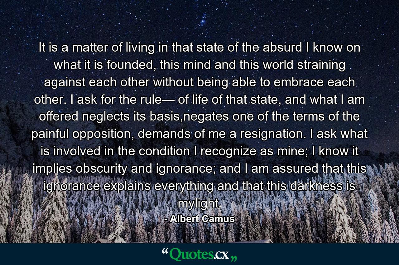 It is a matter of living in that state of the absurd I know on what it is founded, this mind and this world straining against each other without being able to embrace each other. I ask for the rule— of life of that state, and what I am offered neglects its basis,negates one of the terms of the painful opposition, demands of me a resignation. I ask what is involved in the condition I recognize as mine; I know it implies obscurity and ignorance; and I am assured that this ignorance explains everything and that this darkness is mylight. - Quote by Albert Camus